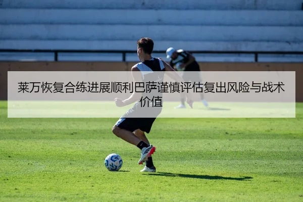 莱万恢复合练进展顺利巴萨谨慎评估复出风险与战术价值